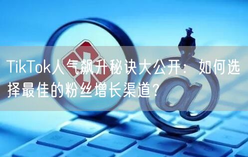 TikTok人气飙升秘诀大公开：如何选择最佳的粉丝增长渠道？