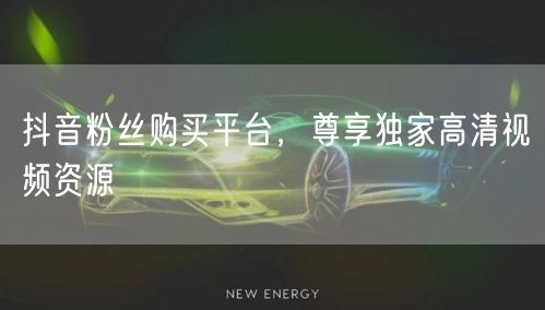 抖音粉丝购买平台，尊享独家高清视频资源