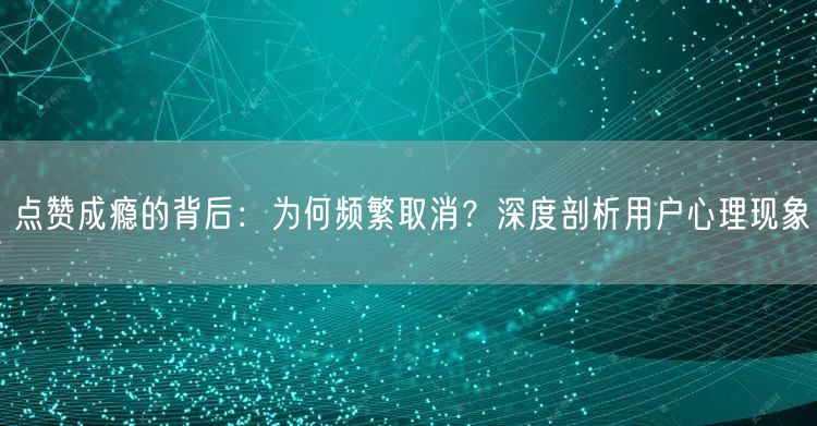 点赞成瘾的背后：为何频繁取消？深度剖析用户心理现象