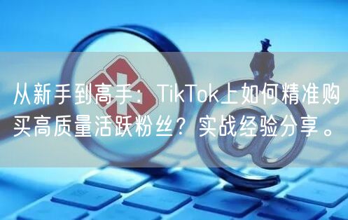 从新手到高手：TikTok上如何精准购买高质量活跃粉丝？实战经验分享。