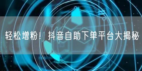 轻松增粉！抖音自助下单平台大揭秘