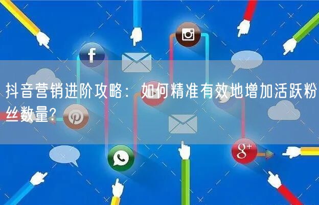 抖音营销进阶攻略：如何精准有效地增加活跃粉丝数量?