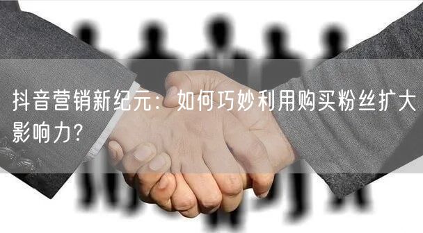 抖音营销新纪元：如何巧妙利用购买粉丝扩大影响力？