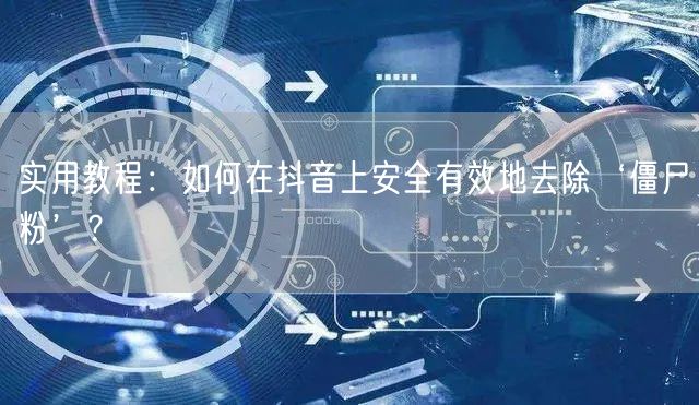 实用教程：如何在抖音上安全有效地去除‘僵尸粉’？