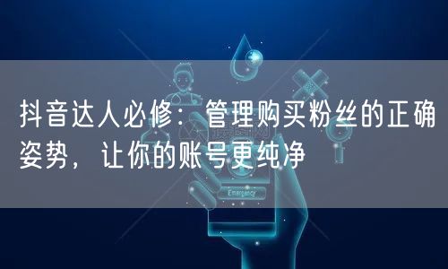 抖音达人必修：管理购买粉丝的正确姿势，让你的账号更纯净
