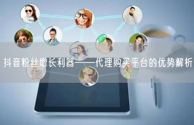 抖音粉丝增长利器——代理购买平台的优势解析